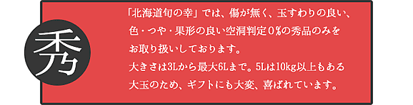 「北海道旬の幸」では、傷が無く、玉すわりの良い、色・つや・果形の良い空洞判定0%の秀品のみをお取り扱いしております。大きさは3Lから最大6Lまで。5Lは10kg以上もある大玉のため、ギフトにも大変、喜ばれています。